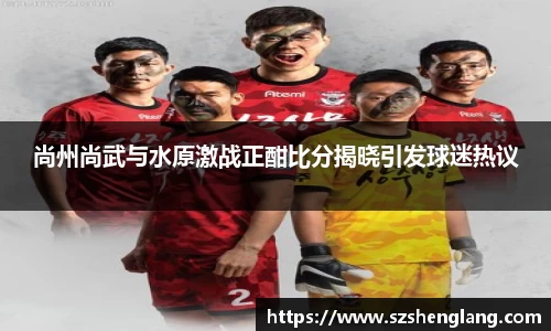 尚州尚武与水原激战正酣比分揭晓引发球迷热议